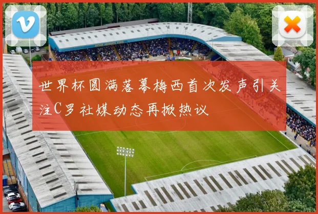 世界杯圆满落幕梅西首次发声引关注C罗社媒动态再掀热议