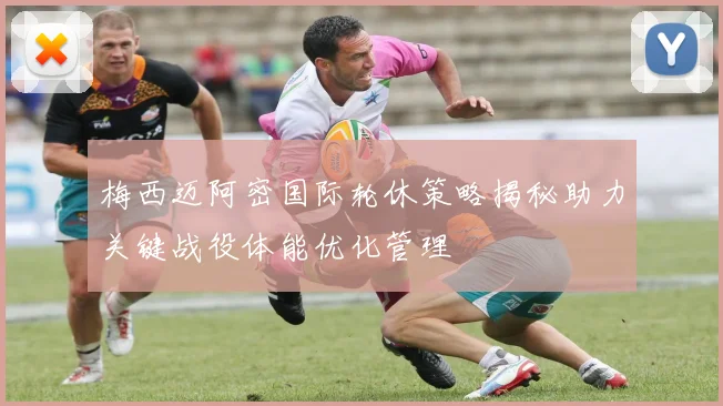 梅西迈阿密国际轮休策略揭秘助力关键战役体能优化管理