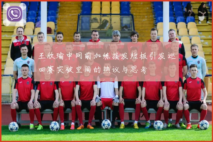 王欣瑜中网前加练接发短板引发巡回赛突破空间的热议与思考