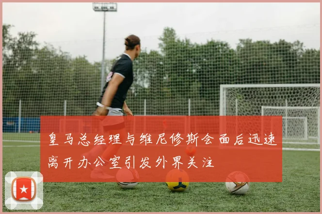 皇马总经理与维尼修斯会面后迅速离开办公室引发外界关注