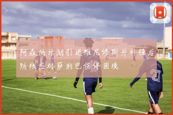 阿森纳计划引进维尼修斯并补强后防线应对萨利巴伤停困境