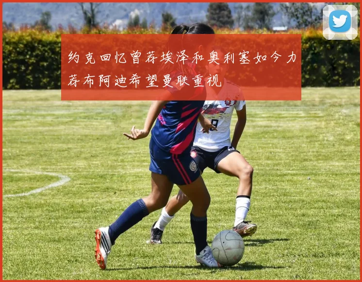 约克回忆曾荐埃泽和奥利塞如今力荐布阿迪希望曼联重视
