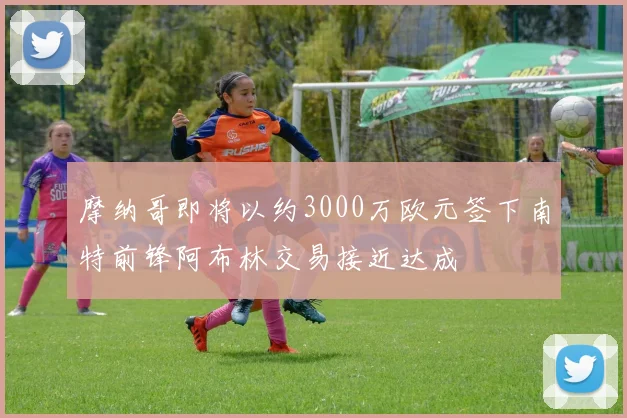 摩纳哥即将以约3000万欧元签下南特前锋阿布林交易接近达成
