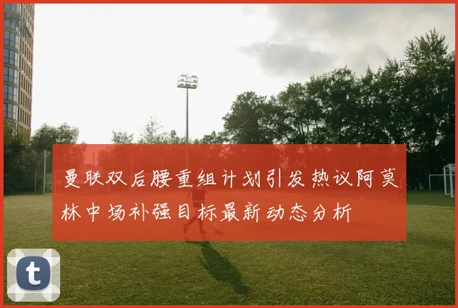 曼联双后腰重组计划引发热议阿莫林中场补强目标最新动态分析