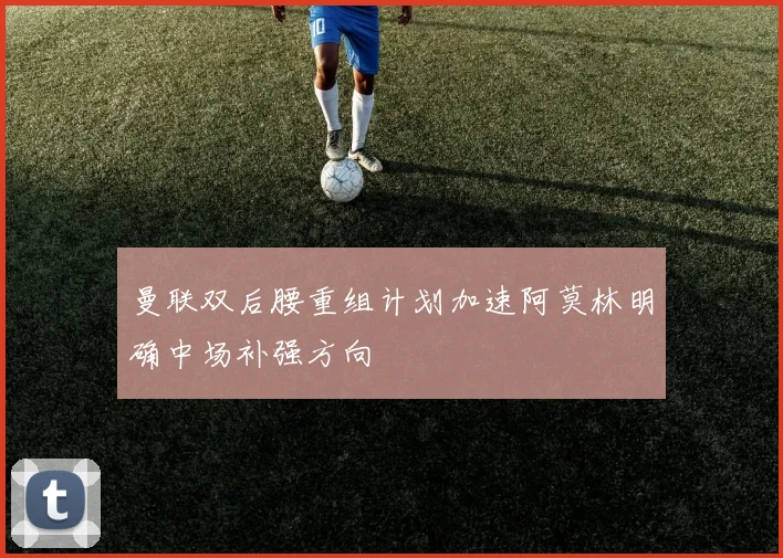 曼联双后腰重组计划加速阿莫林明确中场补强方向
