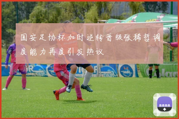 国安足协杯加时逆转晋级张稀哲调度能力再度引发热议