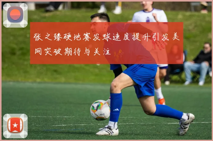 张之臻硬地赛发球速度提升引发美网突破期待与关注