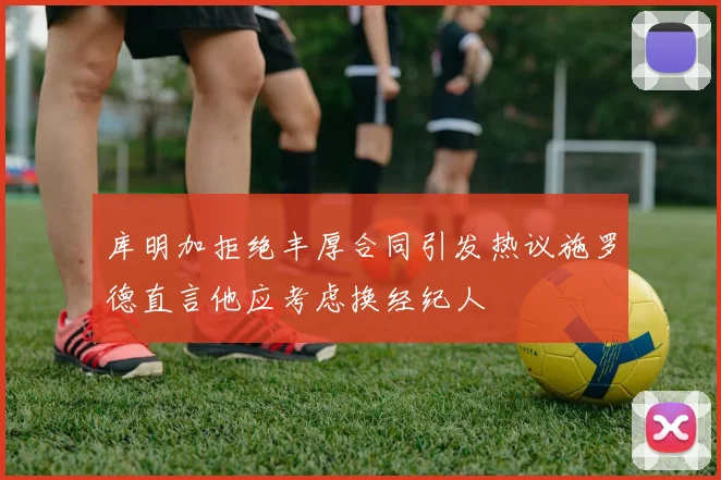 库明加拒绝丰厚合同引发热议施罗德直言他应考虑换经纪人